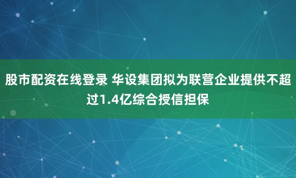 股市配资在线登录 华设集团拟为联营企业提供不超过1.4亿综合授信担保