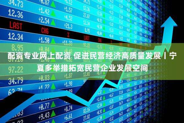 配资专业网上配资 促进民营经济高质量发展丨宁夏多举措拓宽民营企业发展空间