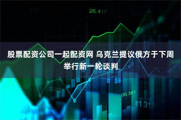 股票配资公司一起配资网 乌克兰提议俄方于下周举行新一轮谈判