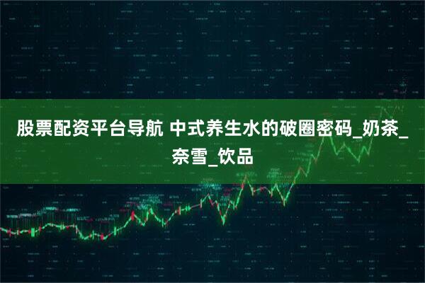 股票配资平台导航 中式养生水的破圈密码_奶茶_奈雪_饮品