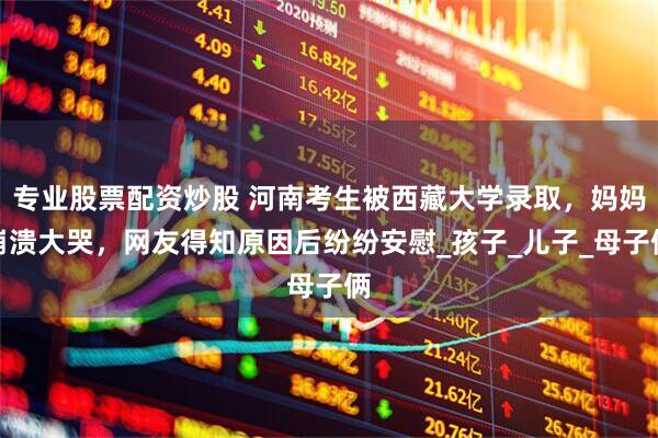 专业股票配资炒股 河南考生被西藏大学录取，妈妈崩溃大哭，网友得知原因后纷纷安慰_孩子_儿子_母子俩