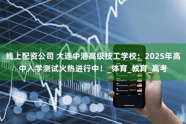 线上配资公司 大连中港高级技工学校：2025年高中入学测试火热进行中！_体育_教育_高考
