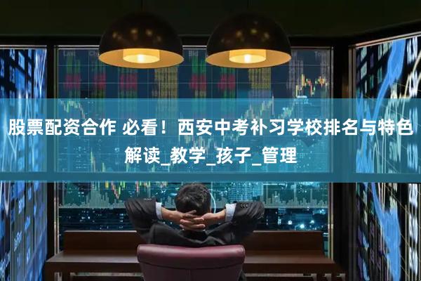 股票配资合作 必看！西安中考补习学校排名与特色解读_教学_孩子_管理