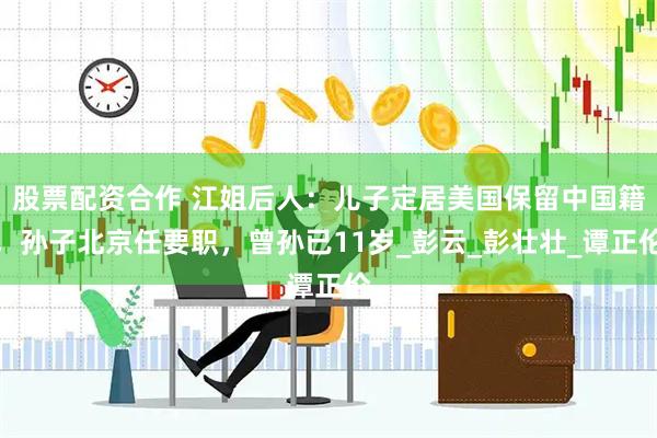 股票配资合作 江姐后人：儿子定居美国保留中国籍，孙子北京任要职，曾孙已11岁_彭云_彭壮壮_谭正伦
