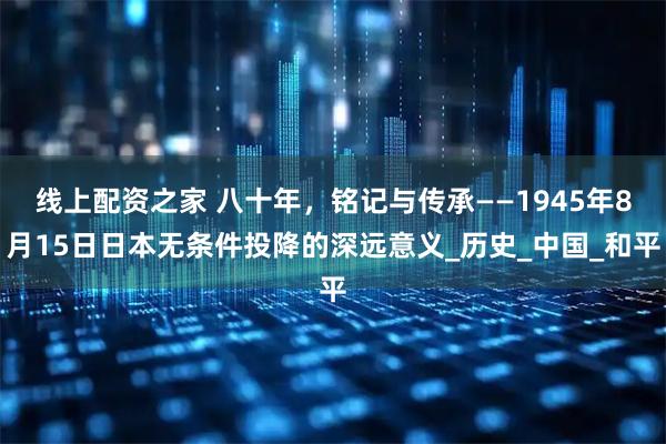 线上配资之家 八十年，铭记与传承——1945年8月15日日本无条件投降的深远意义_历史_中国_和平