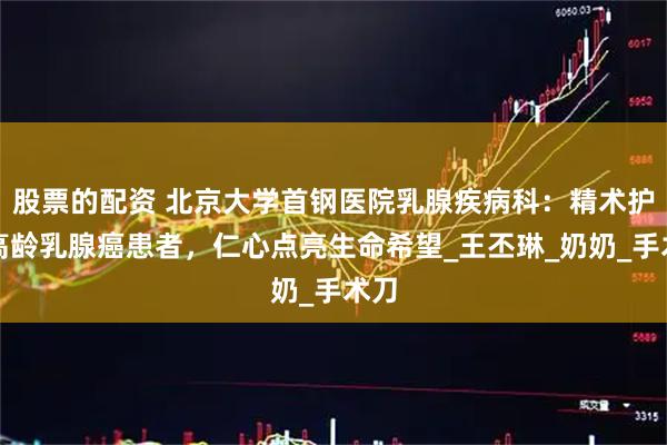 股票的配资 北京大学首钢医院乳腺疾病科：精术护航高龄乳腺癌患者，仁心点亮生命希望_王丕琳_奶奶_手术刀