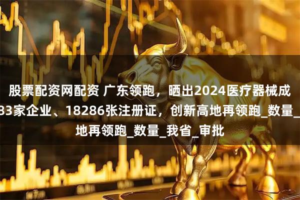 股票配资网配资 广东领跑，晒出2024医疗器械成绩单：4883家企业、18286张注册证，创新高地再领跑_数量_我省_审批