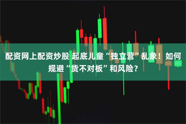 配资网上配资炒股 起底儿童“独立营”乱象！如何规避“货不对板”和风险？