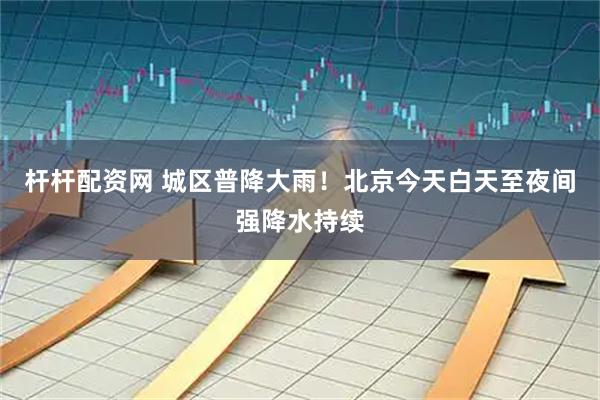 杆杆配资网 城区普降大雨！北京今天白天至夜间强降水持续
