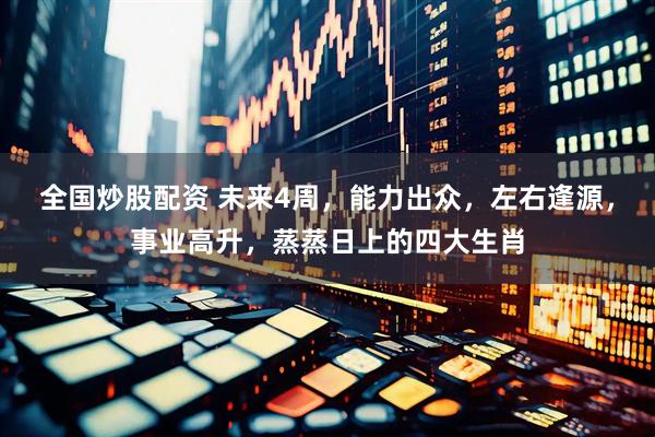 全国炒股配资 未来4周，能力出众，左右逢源，事业高升，蒸蒸日上的四大生肖