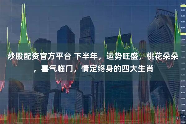 炒股配资官方平台 下半年，运势旺盛，桃花朵朵，喜气临门，情定终身的四大生肖