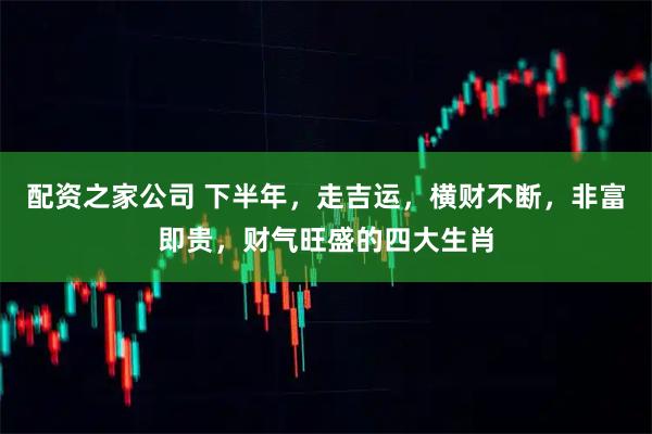 配资之家公司 下半年，走吉运，横财不断，非富即贵，财气旺盛的四大生肖