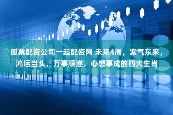 股票配资公司一起配资网 未来4周，紫气东来，鸿运当头，万事顺遂，心想事成的四大生肖