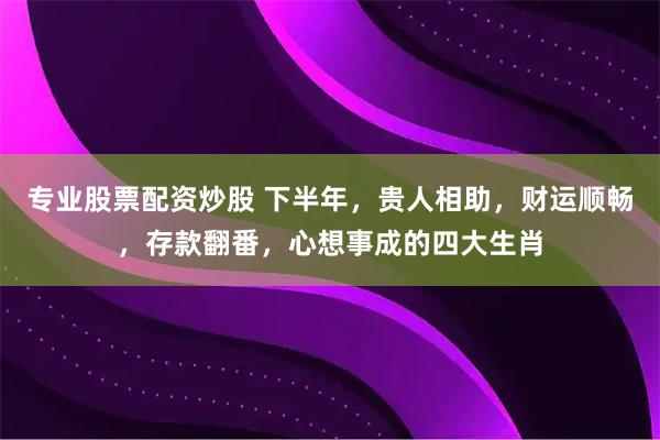专业股票配资炒股 下半年，贵人相助，财运顺畅，存款翻番，心想事成的四大生肖