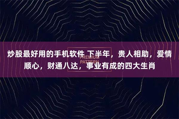炒股最好用的手机软件 下半年，贵人相助，爱情顺心，财通八达，事业有成的四大生肖