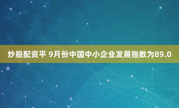 炒股配资平 9月份中国中小企业发展指数为89.0