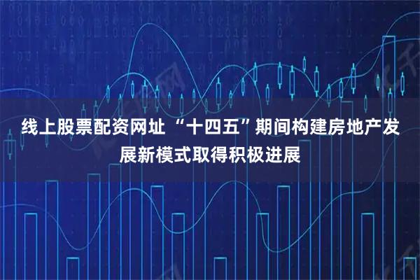 线上股票配资网址 “十四五”期间构建房地产发展新模式取得积极进展