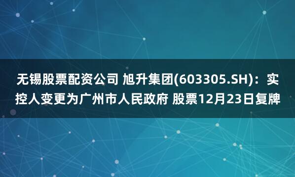 无锡股票配资公司 旭升集团(603305.SH)：实控人变更为广州市人民政府 股票12月23日复牌