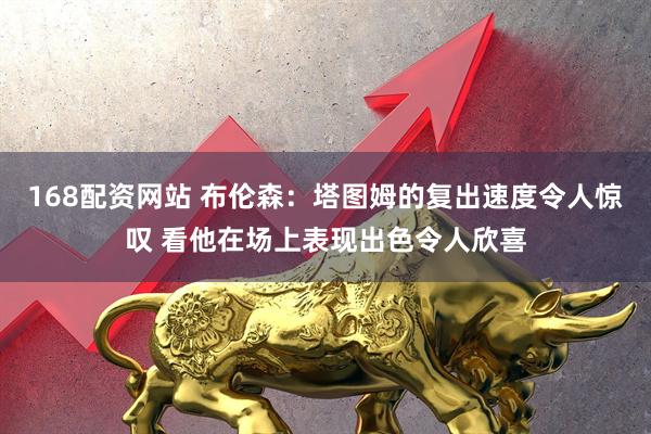 168配资网站 布伦森：塔图姆的复出速度令人惊叹 看他在场上表现出色令人欣喜